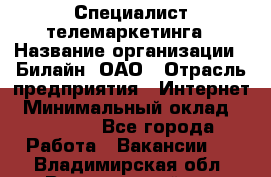 Специалист телемаркетинга › Название организации ­ Билайн, ОАО › Отрасль предприятия ­ Интернет › Минимальный оклад ­ 33 000 - Все города Работа » Вакансии   . Владимирская обл.,Вязниковский р-н